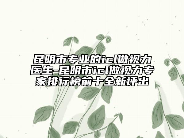 昆明市專業(yè)的icl做視力醫(yī)生-昆明市icl做視力專家排行榜前十全新評出