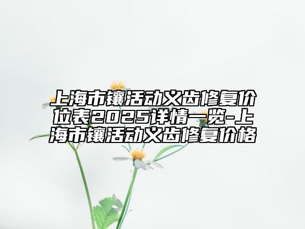 上海市鑲活動(dòng)義齒修復(fù)價(jià)位表2025詳情一覽-上海市鑲活動(dòng)義齒修復(fù)價(jià)格