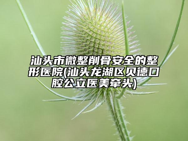 汕頭市微整削骨安全的整形醫(yī)院(汕頭龍湖區(qū)貝德囗腔公立醫(yī)美牽頭)