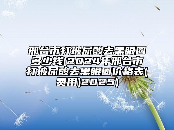 邢臺(tái)市打玻尿酸去黑眼圈多少錢(2024年邢臺(tái)市打玻尿酸去黑眼圈價(jià)格表(費(fèi)用)2025)