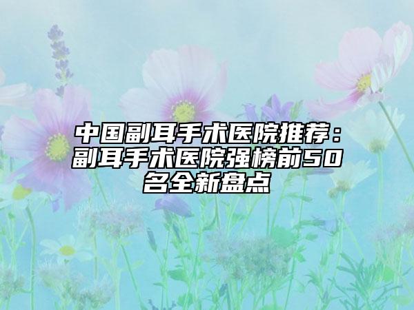 中國副耳手術醫(yī)院推薦：副耳手術醫(yī)院強榜前50名全新盤點