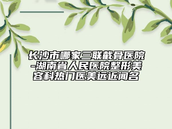長沙市哪家三聯(lián)截骨醫(yī)院-湖南省人民醫(yī)院整形美容科熱門醫(yī)美遠(yuǎn)近聞名