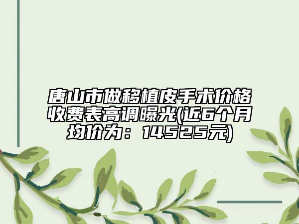 唐山市做移植皮手術(shù)價(jià)格收費(fèi)表高調(diào)曝光(近6個(gè)月均價(jià)為：14525元)