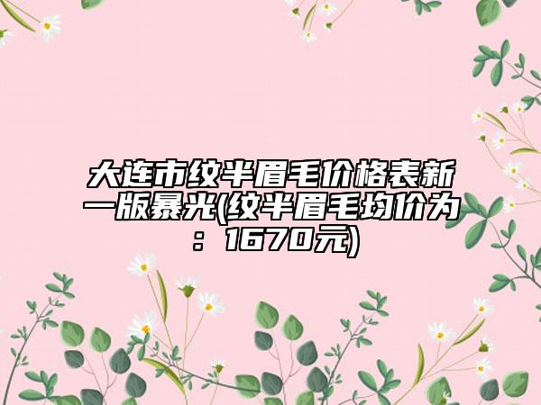 大連市紋半眉毛價(jià)格表新一版暴光(紋半眉毛均價(jià)為：1670元)