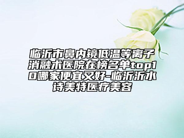 臨沂市鼻內鏡低溫等離子消融術醫(yī)院在榜名單top10哪家便宜又好-臨沂沂水詩美特醫(yī)療美容