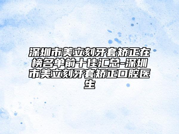 深圳市美立刻牙套矯正在榜名單前十佳匯總-深圳市美立刻牙套矯正口腔醫(yī)生