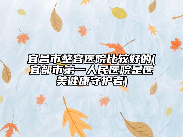 宜昌市整容醫(yī)院比較好的(宜都市第一人民醫(yī)院是醫(yī)美健康守護(hù)者)