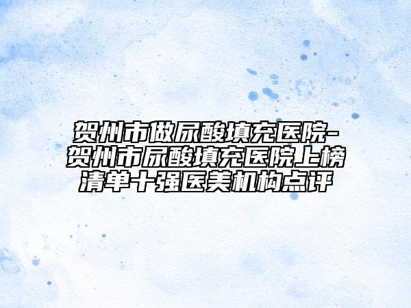 賀州市做尿酸填充醫(yī)院-賀州市尿酸填充醫(yī)院上榜清單十強醫(yī)美機構(gòu)點評