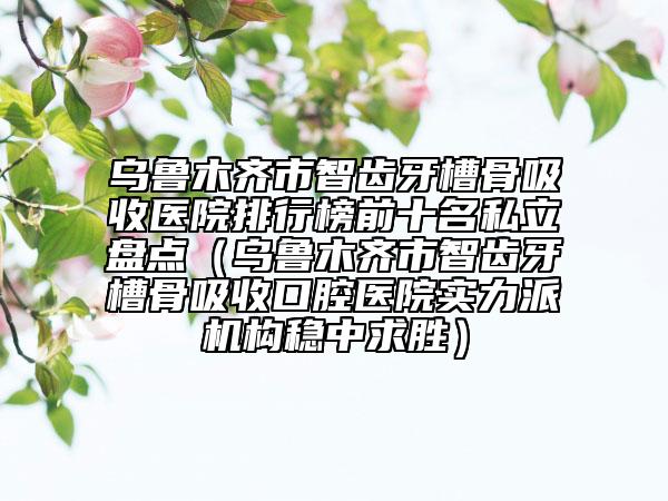 烏魯木齊市智齒牙槽骨吸收醫(yī)院排行榜前十名私立盤(pán)點(diǎn)（烏魯木齊市智齒牙槽骨吸收口腔醫(yī)院實(shí)力派機(jī)構(gòu)穩(wěn)中求勝）