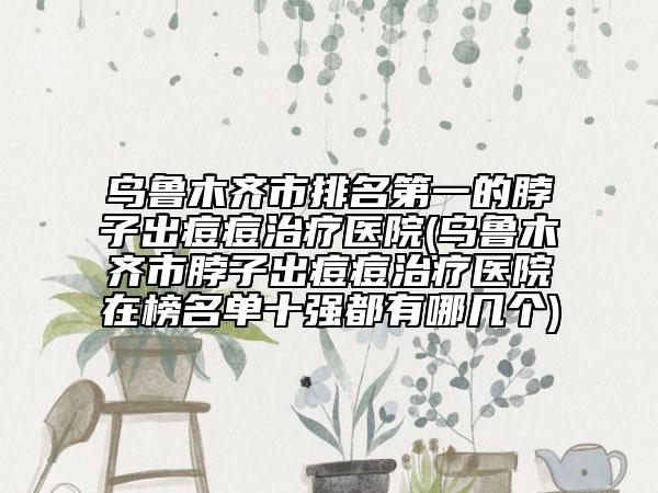 烏魯木齊市排名第一的脖子出痘痘治療醫(yī)院(烏魯木齊市脖子出痘痘治療醫(yī)院在榜名單十強(qiáng)都有哪幾個)