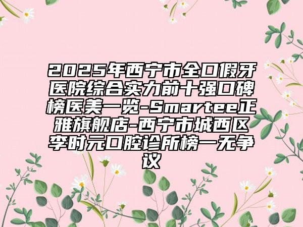 2025年西寧市全口假牙醫(yī)院綜合實力前十強口碑榜醫(yī)美一覽-Smartee正雅旗艦店-西寧市城西區(qū)李時元口腔診所榜一無爭議