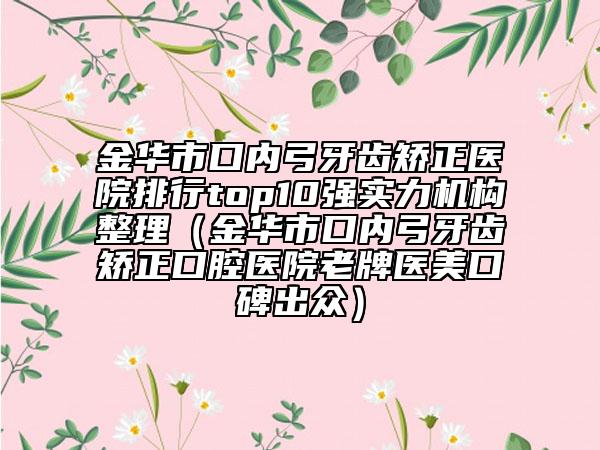 金華市口內(nèi)弓牙齒矯正醫(yī)院排行top10強實力機構整理（金華市口內(nèi)弓牙齒矯正口腔醫(yī)院老牌醫(yī)美口碑出眾）