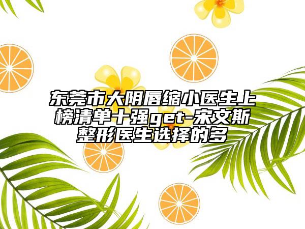 東莞市大陰唇縮小醫(yī)生上榜清單十強(qiáng)get-宋文斯整形醫(yī)生選擇的多