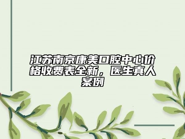 江蘇南京康美口腔中心價(jià)格收費(fèi)表全新，醫(yī)生真人案例