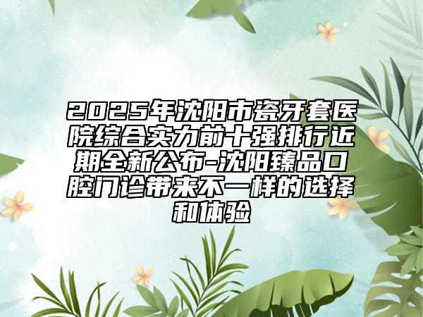 2025年沈陽市瓷牙套醫(yī)院綜合實力前十強排行近期全新公布-沈陽臻品口腔門診帶來不一樣的選擇和體驗