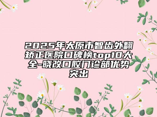 2025年太原市智齒外翻矯正醫(yī)院口碑榜top10大全-曉改口腔門診部優(yōu)勢突出