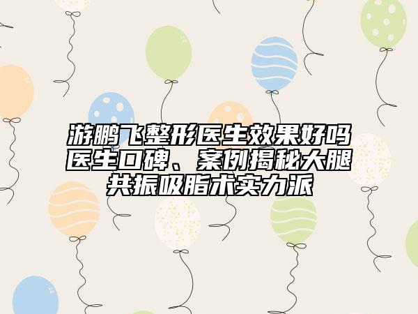 游鵬飛整形醫(yī)生效果好嗎醫(yī)生口碑、案例揭秘大腿共振吸脂術實力派