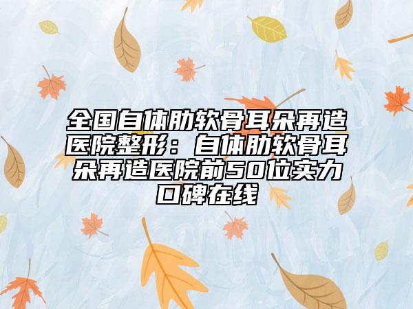 全國自體肋軟骨耳朵再造醫(yī)院整形：自體肋軟骨耳朵再造醫(yī)院前50位實力口碑在線