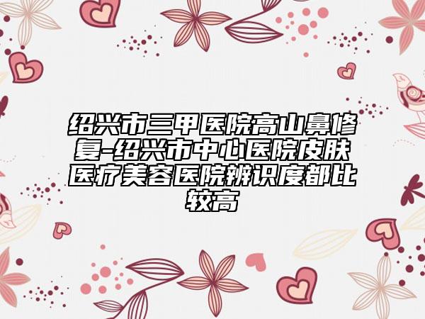 紹興市三甲醫(yī)院高山鼻修復-紹興市中心醫(yī)院皮膚醫(yī)療美容醫(yī)院辨識度都比較高