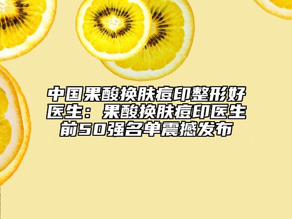 中國(guó)果酸換膚痘印整形好醫(yī)生：果酸換膚痘印醫(yī)生前50強(qiáng)名單震撼發(fā)布