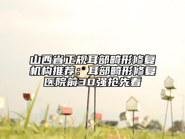 山西省正規(guī)耳部畸形修復(fù)機(jī)構(gòu)推薦：耳部畸形修復(fù)醫(yī)院前30強(qiáng)搶先看