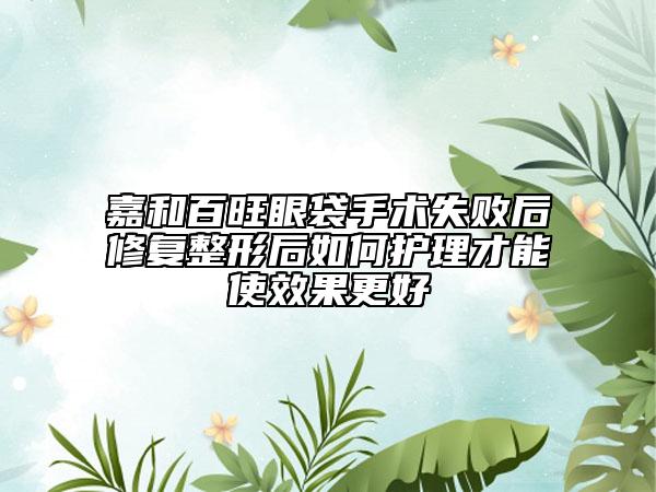 嘉和百旺眼袋手術(shù)失敗后修復(fù)整形后如何護(hù)理才能使效果更好