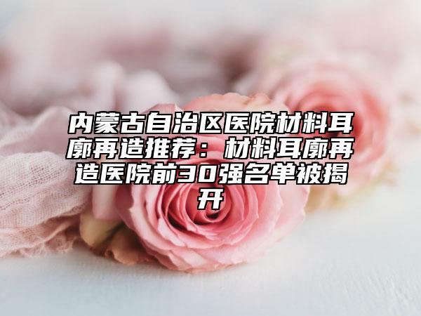 內(nèi)蒙古自治區(qū)醫(yī)院材料耳廓再造推薦：材料耳廓再造醫(yī)院前30強名單被揭開