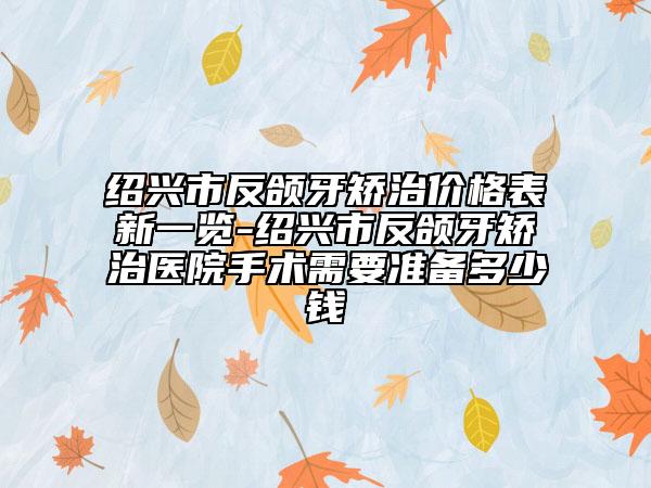 紹興市反頜牙矯治價格表新一覽-紹興市反頜牙矯治醫(yī)院手術(shù)需要準備多少錢