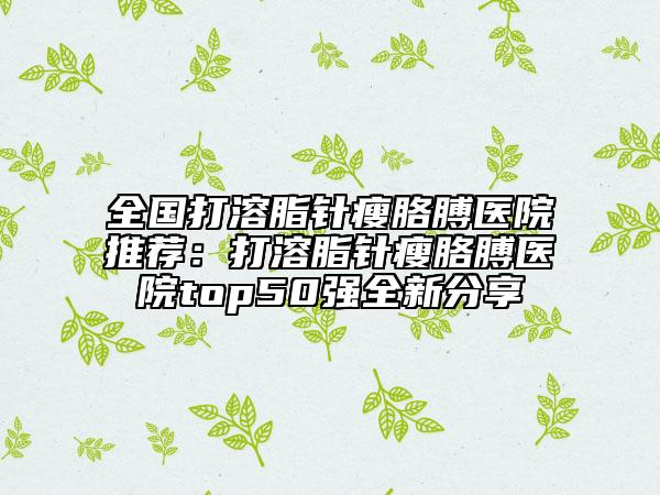 全國(guó)打溶脂針瘦胳膊醫(yī)院推薦：打溶脂針瘦胳膊醫(yī)院top50強(qiáng)全新分享