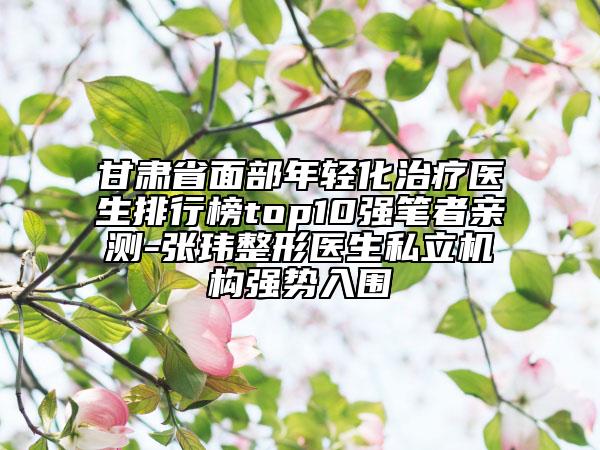 甘肅省面部年輕化治療醫(yī)生排行榜top10強筆者親測-張瑋整形醫(yī)生私立機構(gòu)強勢入圍