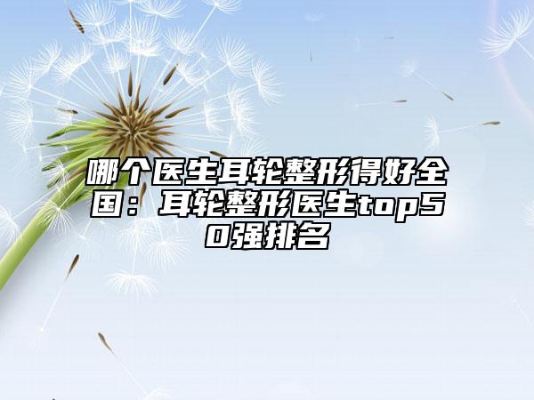 哪個醫(yī)生耳輪整形得好全國：耳輪整形醫(yī)生top50強排名