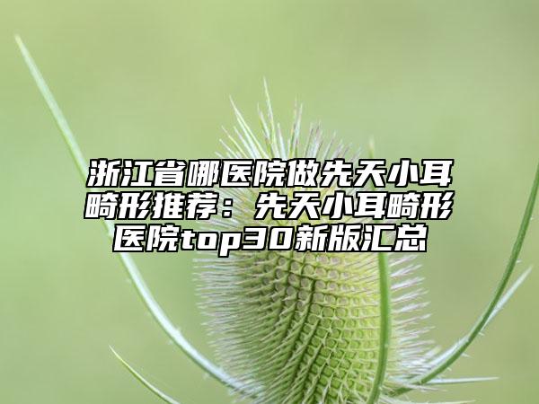 浙江省哪醫(yī)院做先天小耳畸形推薦：先天小耳畸形醫(yī)院top30新版匯總