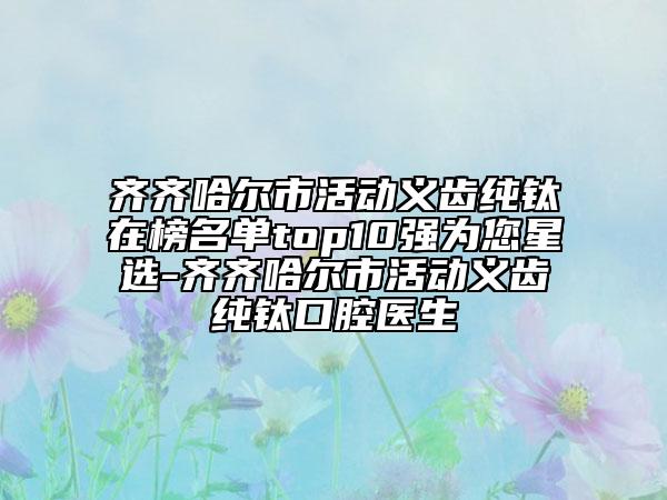 齊齊哈爾市活動義齒純鈦在榜名單top10強為您星選-齊齊哈爾市活動義齒純鈦口腔醫(yī)生