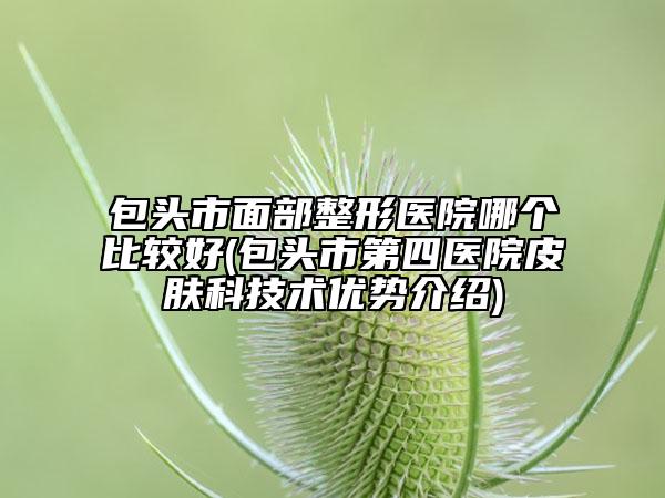 包頭市面部整形醫(yī)院哪個比較好(包頭市第四醫(yī)院皮膚科技術優(yōu)勢介紹)