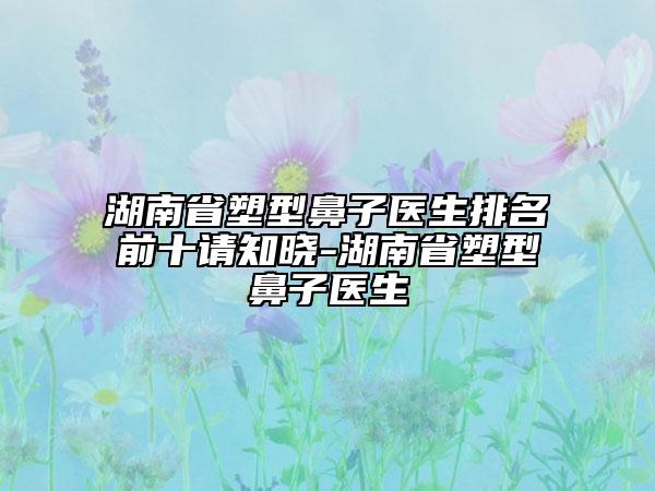 湖南省塑型鼻子醫(yī)生排名前十請知曉-湖南省塑型鼻子醫(yī)生
