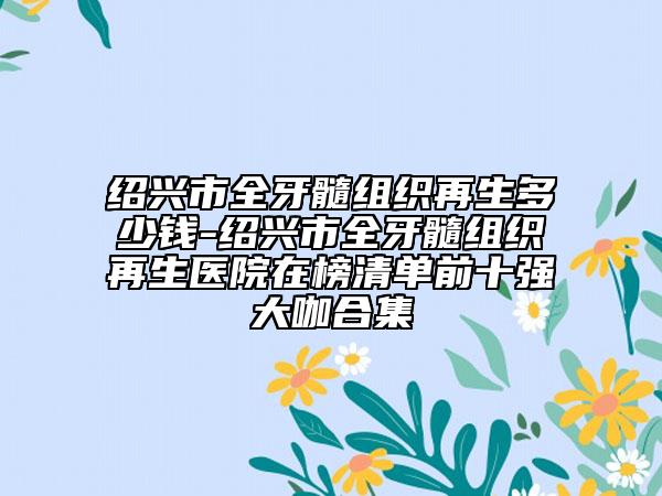 紹興市全牙髓組織再生多少錢-紹興市全牙髓組織再生醫(yī)院在榜清單前十強大咖合集