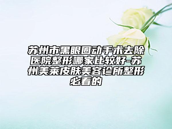 蘇州市黑眼圈動(dòng)手術(shù)去除醫(yī)院整形哪家比較好-蘇州美萊皮膚美容診所整形必看的