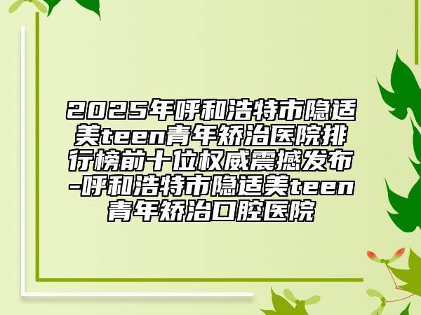 2025年呼和浩特市隱適美teen青年矯治醫(yī)院排行榜前十位權(quán)威震撼發(fā)布-呼和浩特市隱適美teen青年矯治口腔醫(yī)院