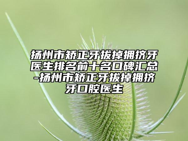 揚(yáng)州市矯正牙拔掉擁擠牙醫(yī)生排名前十名口碑匯總-揚(yáng)州市矯正牙拔掉擁擠牙口腔醫(yī)生