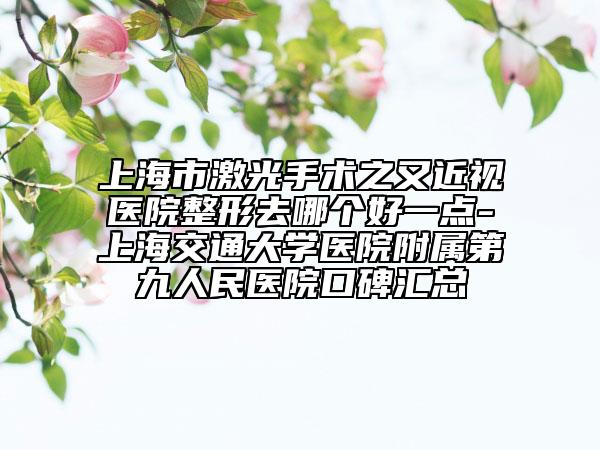 上海市激光手術之又近視醫(yī)院整形去哪個好一點-上海交通大學醫(yī)院附屬第九人民醫(yī)院口碑匯總