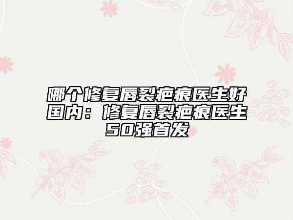 哪個(gè)修復(fù)唇裂疤痕醫(yī)生好國(guó)內(nèi)：修復(fù)唇裂疤痕醫(yī)生50強(qiáng)首發(fā)