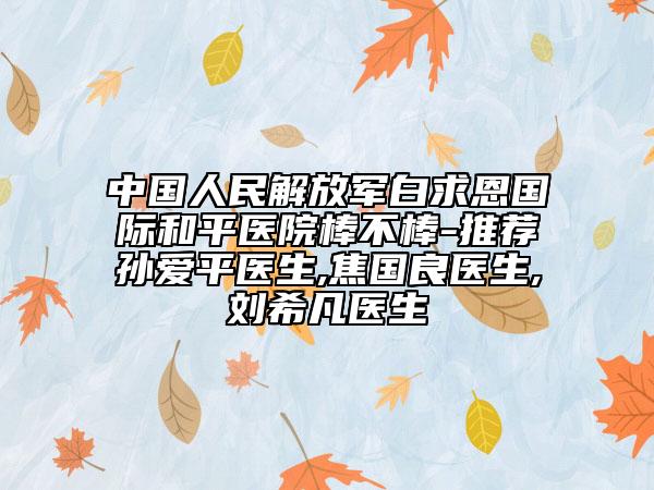 中國人民解放軍白求恩國際和平醫(yī)院棒不棒-推薦孫愛平醫(yī)生,焦國良醫(yī)生,劉希凡醫(yī)生