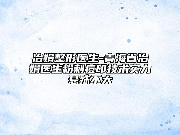 冶娟整形醫(yī)生-青海省冶娟醫(yī)生粉刺痘印技術(shù)實力懸殊不大