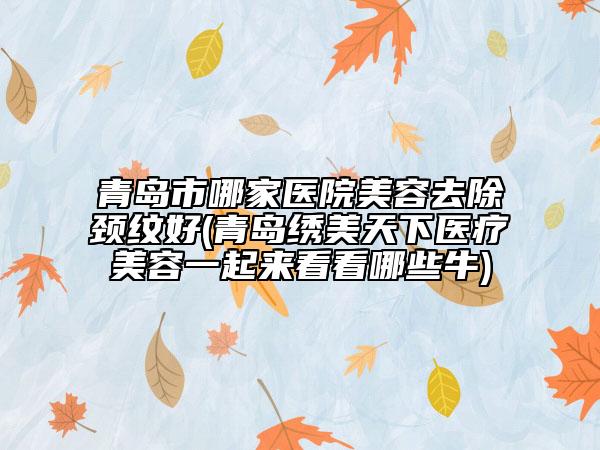 青島市哪家醫(yī)院美容去除頸紋好(青島繡美天下醫(yī)療美容一起來看看哪些牛)