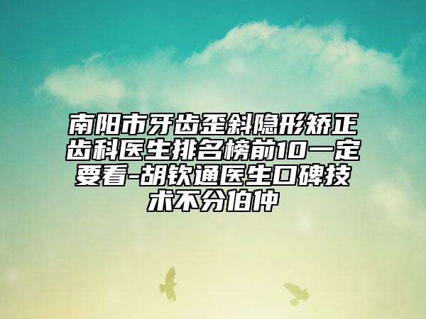 南陽市牙齒歪斜隱形矯正齒科醫(yī)生排名榜前10一定要看-胡欽通醫(yī)生口碑技術(shù)不分伯仲
