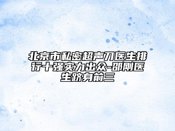 北京市私密超聲刀醫(yī)生排行十強實力出眾-邵剛醫(yī)生躋身前三