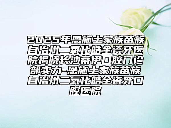2025年恩施土家族苗族自治州二氧化皓全瓷牙醫(yī)院揭曉長沙蒂伊口腔門診部實(shí)力-恩施土家族苗族自治州二氧化皓全瓷牙口腔醫(yī)院