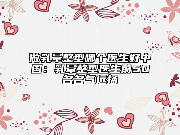 做乳暈整型哪個(gè)醫(yī)生好中國：乳暈整型醫(yī)生前50名名氣遠(yuǎn)揚(yáng)