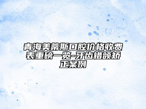 青海美蒂斯口腔價格收費表重磅一覽-牙齒錯頜矯正案例