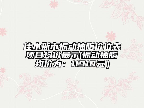 佳木斯市振動抽脂價(jià)位表項(xiàng)目均價(jià)展示(振動抽脂均價(jià)為：11910元）